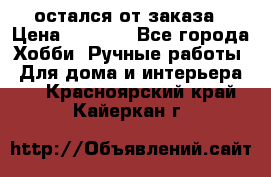 остался от заказа › Цена ­ 3 500 - Все города Хобби. Ручные работы » Для дома и интерьера   . Красноярский край,Кайеркан г.